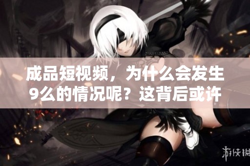 成品短视频，为什么会发生9么的情况呢？这背后或许有更深层的原因。