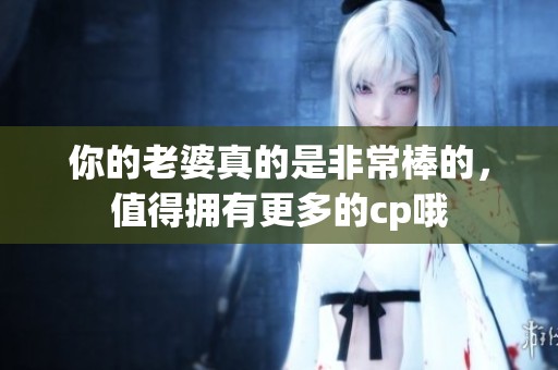 你的老婆真的是非常棒的，值得拥有更多的cp哦