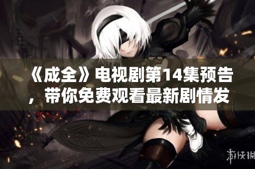 《成全》电视剧第14集预告，带你免费观看最新剧情发展与精彩看点
