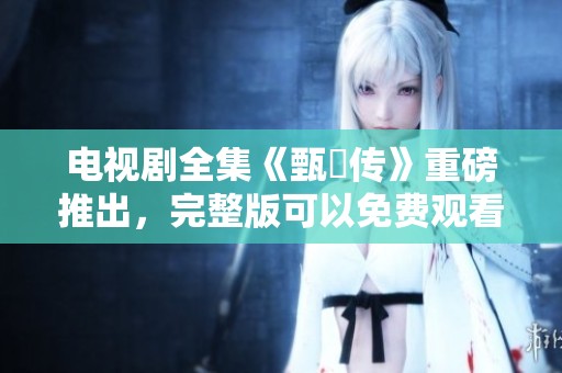 电视剧全集《甄嬛传》重磅推出，完整版可以免费观看的方式揭晓