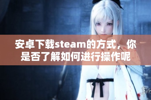 安卓下载steam的方式，你是否了解如何进行操作呢