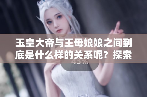 玉皇大帝与王母娘娘之间到底是什么样的关系呢？探索他们的恩怨情仇与历史渊源