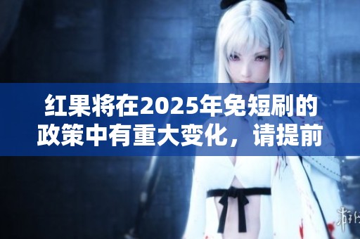 红果将在2025年免短刷的政策中有重大变化，请提前了解相关信息。