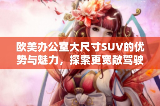 欧美办公室大尺寸SUV的优势与魅力，探索更宽敞驾驶空间的选择