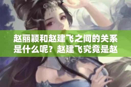 赵丽颖和赵建飞之间的关系是什么呢？赵建飞究竟是赵丽颖的什么人呢