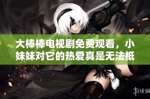 大棒棒电视剧免费观看，小妹妹对它的热爱真是无法抵挡