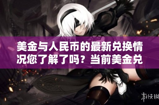 美金与人民币的最新兑换情况您了解了吗？当前美金兑换人民币的汇率是什么？