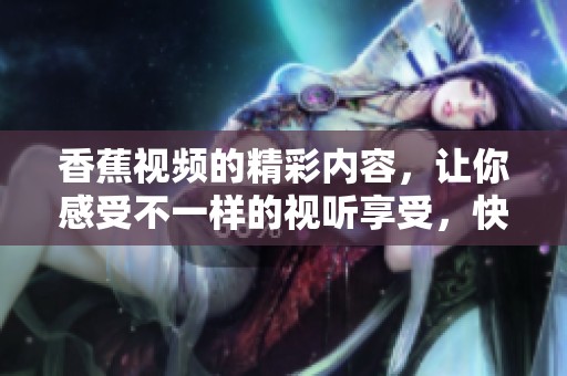 香蕉视频的精彩内容，让你感受不一样的视听享受，快来一起体验吧！