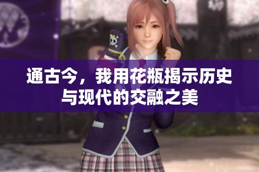 通古今，我用花瓶揭示历史与现代的交融之美