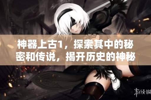 神器上古1，探索其中的秘密和传说，揭开历史的神秘面纱