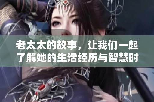 老太太的故事，让我们一起了解她的生活经历与智慧时光