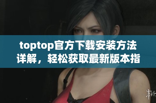 toptop官方下载安装方法详解，轻松获取最新版本指南