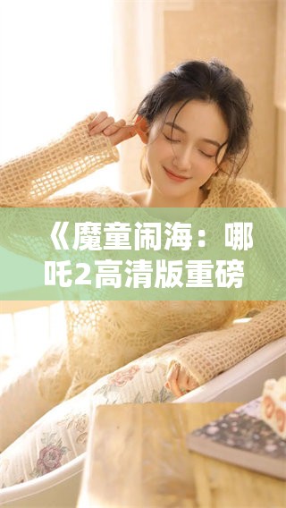 《魔童闹海：哪吒2高清版重磅来袭，你准备好了吗》