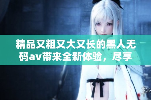 精品又粗又大又长的黑人****带来全新体验，尽享视觉与感官的完美盛宴