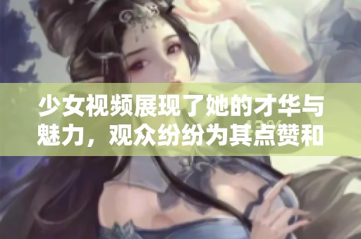 少女视频展现了她的才华与魅力，观众纷纷为其点赞和评论