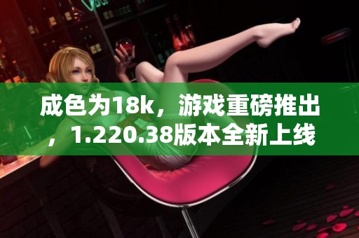 成色为18k，游戏重磅推出，1.220.38版本全新上线，精彩不容错过！