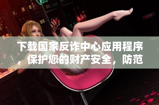 下载国家反诈中心应用程序，保护您的财产安全，防范诈骗风险