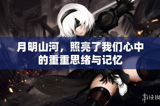 月明山河，照亮了我们心中的重重思绪与记忆