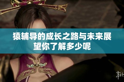 猿辅导的成长之路与未来展望你了解多少呢