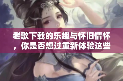 老歌下载的乐趣与怀旧情怀，你是否想过重新体验这些经典呢