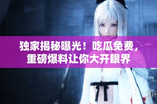独家揭秘曝光！吃瓜免费，重磅爆料让你大开眼界