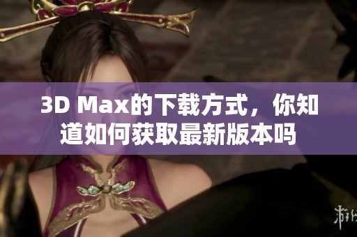 3D Max的下载方式，你知道如何获取最新版本吗
