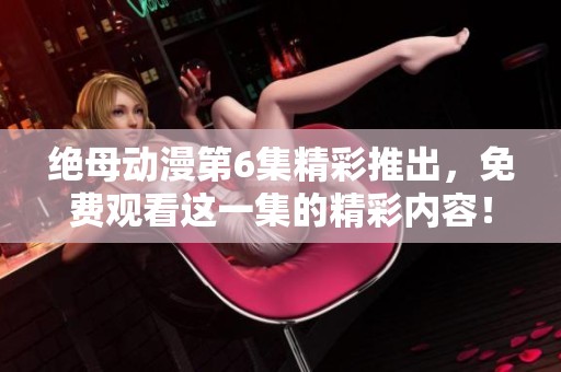 绝母动漫第6集精彩推出，免费观看这一集的精彩内容！