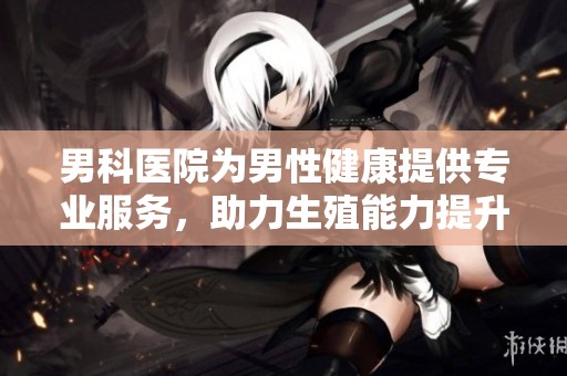 男科医院为男性健康提供专业服务，助力生殖能力提升与问题解决。