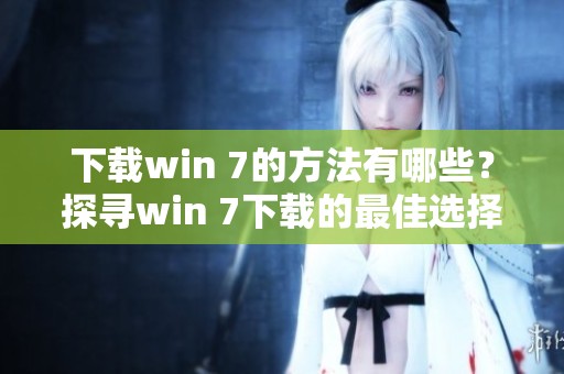 下载win 7的方法有哪些？探寻win 7下载的最佳选择与技巧