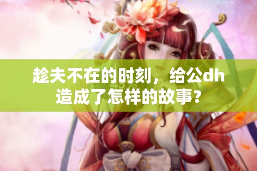 趁夫不在的时刻，给公dh造成了怎样的故事？
