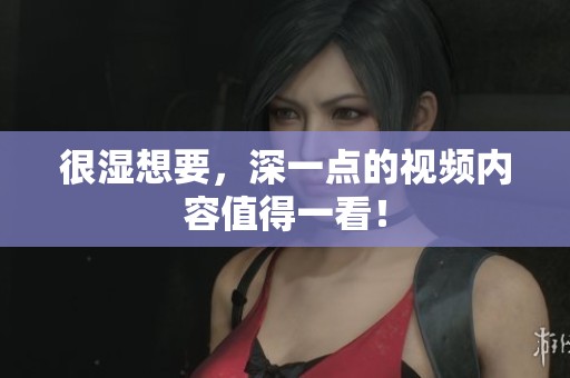很湿想要，深一点的视频内容值得一看！