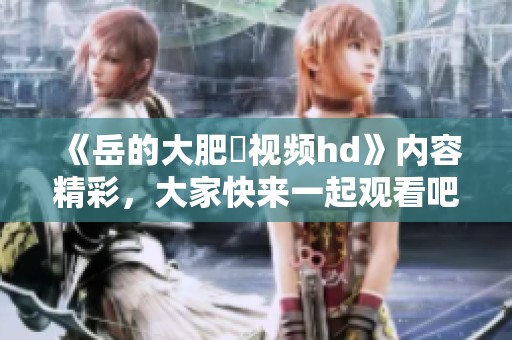 《岳的大肥坹视频hd》内容精彩，大家快来一起观看吧！