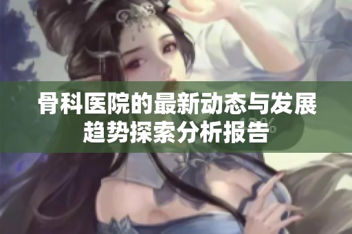 骨科医院的最新动态与发展趋势探索分析报告