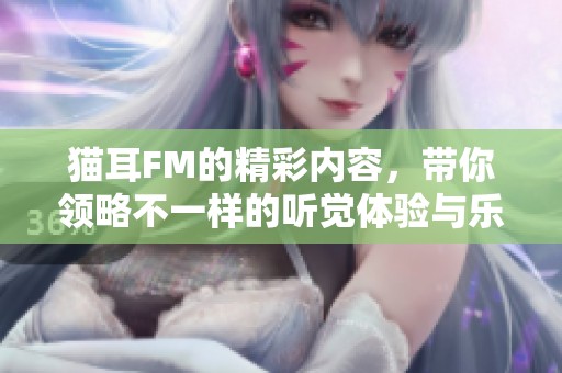 猫耳FM的精彩内容，带你领略不一样的听觉体验与乐趣