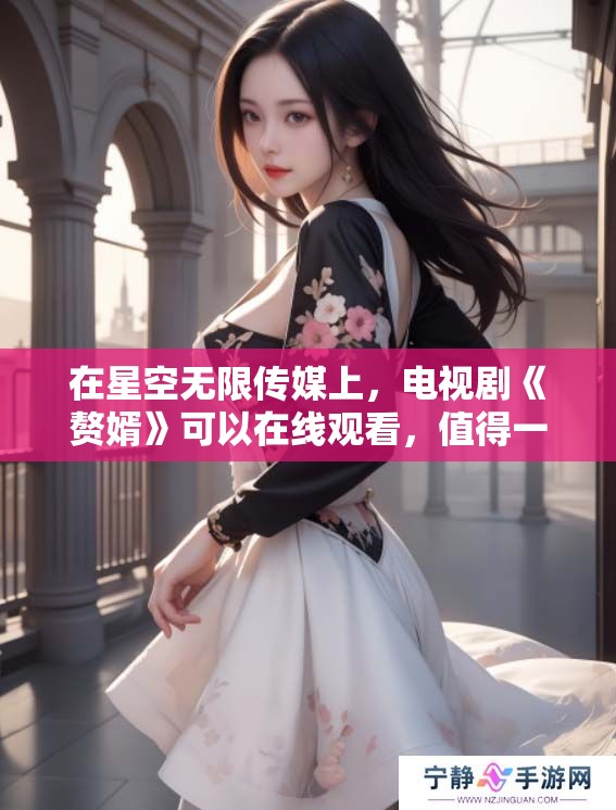 在星空无限传媒上，电视剧《赘婿》可以在线观看，值得一看！