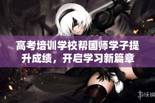 高考培训学校帮国师学子提升成绩，开启学习新篇章