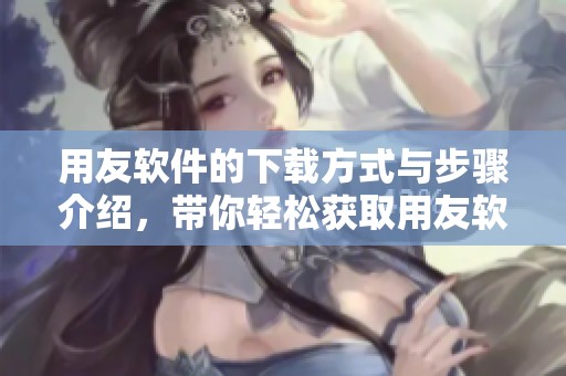 用友软件的下载方式与步骤介绍，带你轻松获取用友软件下载的内容