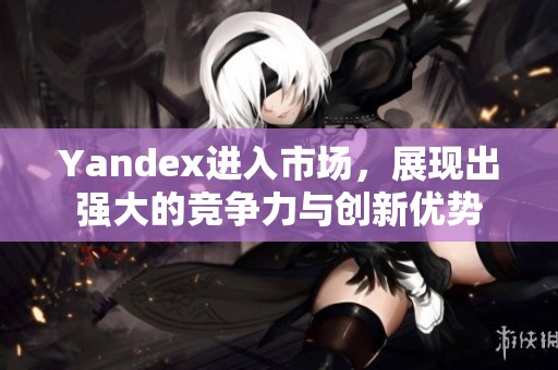 Yandex进入市场，展现出强大的竞争力与创新优势