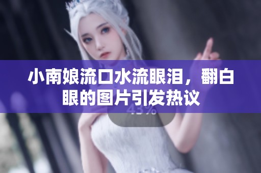 小南娘流口水流眼泪，翻白眼的图片引发热议