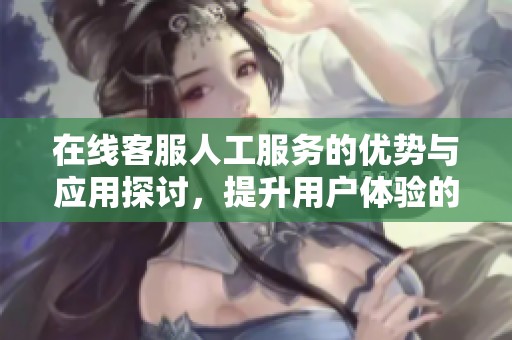 在线客服人工服务的优势与应用探讨，提升用户体验的最佳选择
