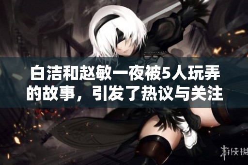 白洁和赵敏一夜被5人玩弄的故事，引发了热议与关注