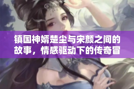 镇国神婿楚尘与宋颜之间的故事，情感驱动下的传奇冒险之旅