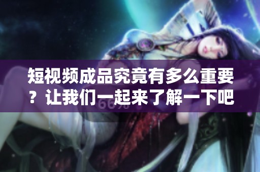 短视频成品究竟有多么重要？让我们一起来了解一下吧！
