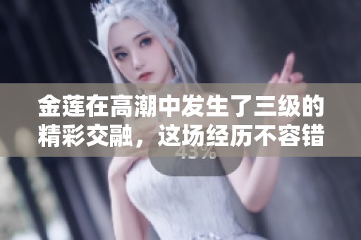 金莲在高潮中发生了三级的精彩交融，这场经历不容错过！