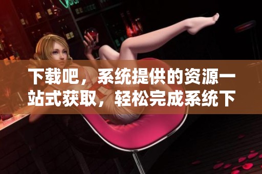 下载吧，系统提供的资源一站式获取，轻松完成系统下载任务。