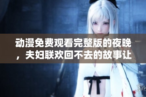动漫免费观看完整版的夜晚，夫妇联欢回不去的故事让人难忘