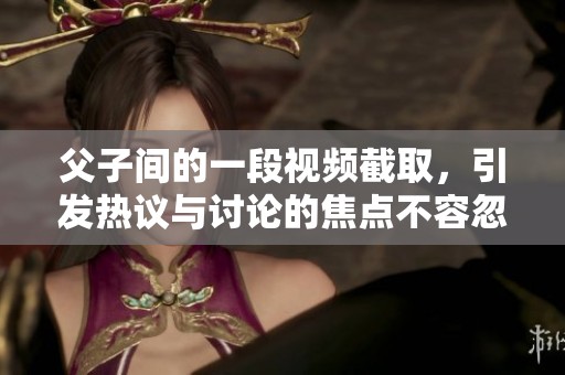 父子间的一段视频截取，引发热议与讨论的焦点不容忽视