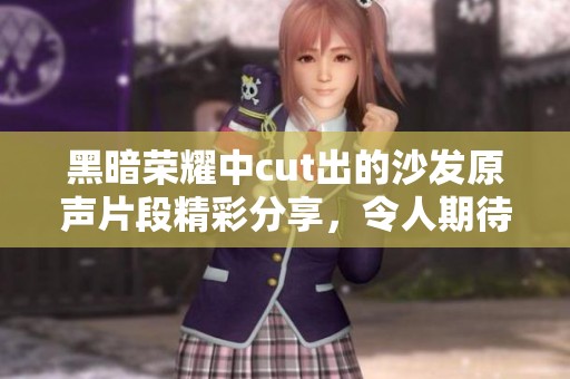黑暗荣耀中cut出的沙发原声片段精彩分享，令人期待的新内容让人惊喜