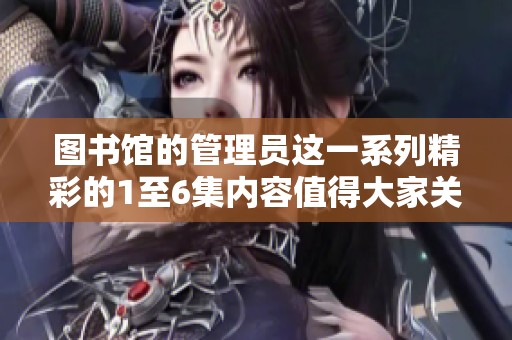图书馆的管理员这一系列精彩的1至6集内容值得大家关注与欣赏