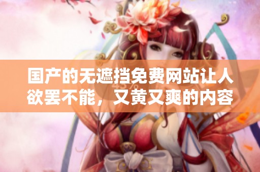 国产的无遮挡免费网站让人欲罢不能，又黄又爽的内容令人期待